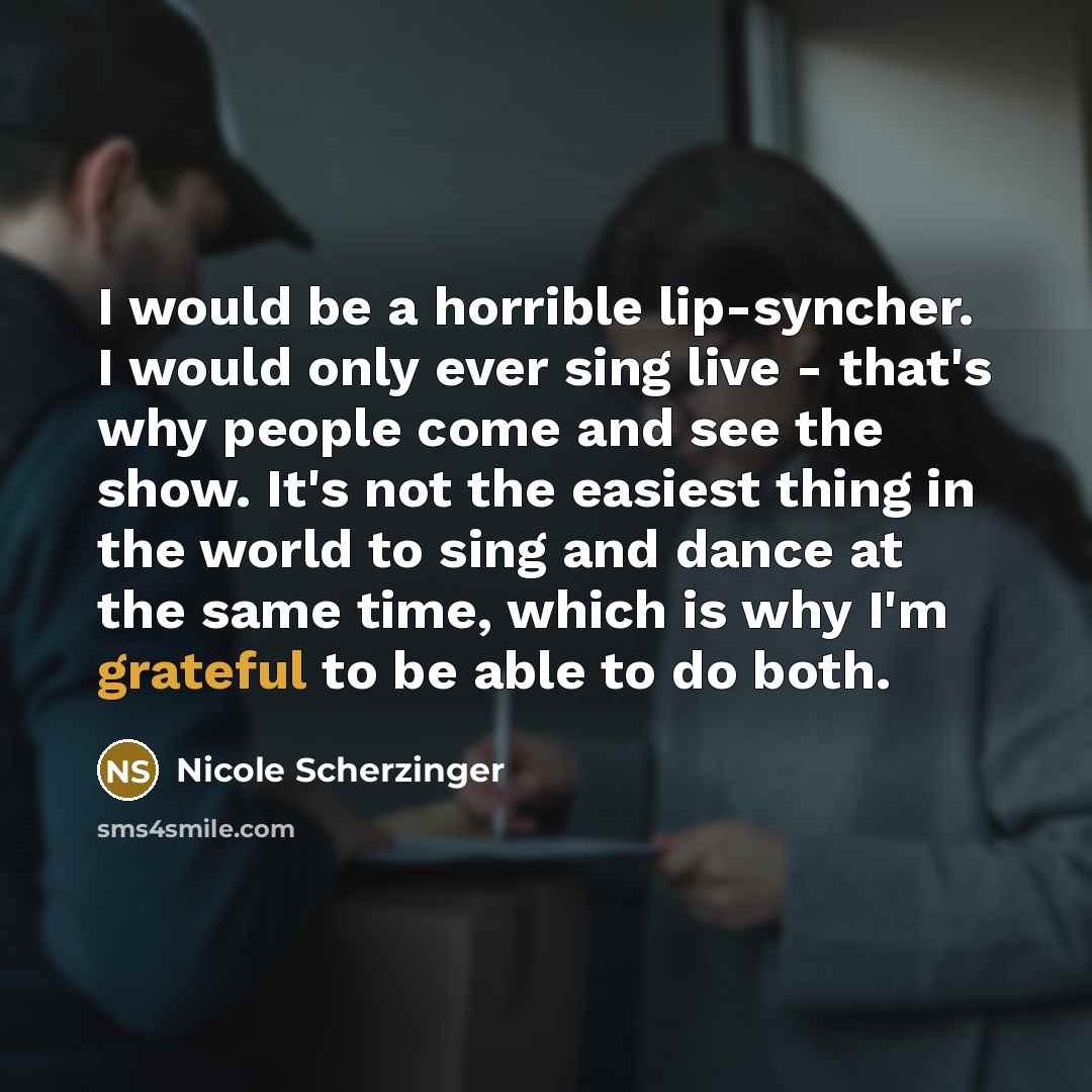 “I would be a horrible lip-syncher. I would only ever sing live - that's why people come and see the show. It's not the easiest thing in the world to sing and dance at the same time, which is why I'm grateful to be able to do both.” quote by Nicole Scherzinger