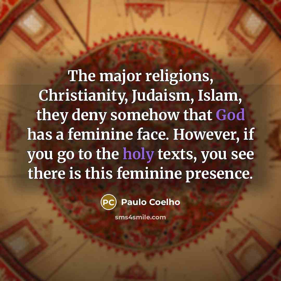 “The major religions, Christianity, Judaism, Islam, they deny somehow that God has a feminine face. However, if you go to the holy texts, you see there is this feminine presence.” quote by Paulo Coelho