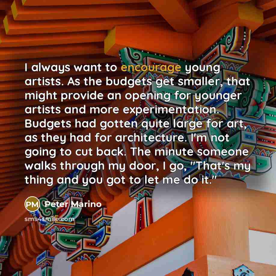 “I always want to encourage young artists. As the budgets get smaller, that might provide an opening for younger artists and more experimentation. Budgets had gotten quite large for art, as they had for architecture. I'm not going to cut back. The minute someone walks through my door, I go, "That's…” quote by Peter Marino
