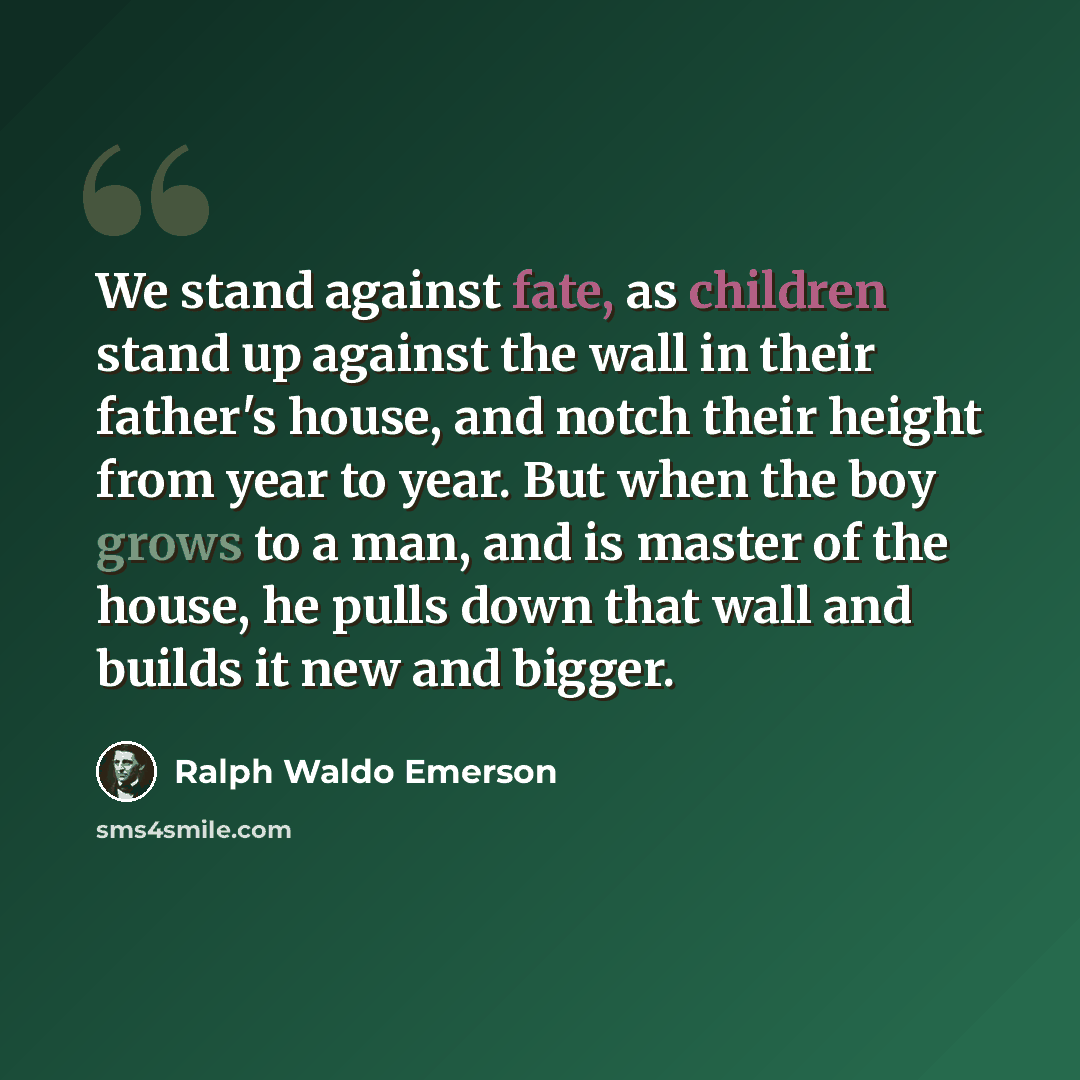 “We stand against fate, as children stand up against the wall in their father's house, and notch their height from year to year. But when the boy grows to a man, and is master of the house, he pulls down that wall and builds it new and bigger.” quote by Ralph Waldo Emerson