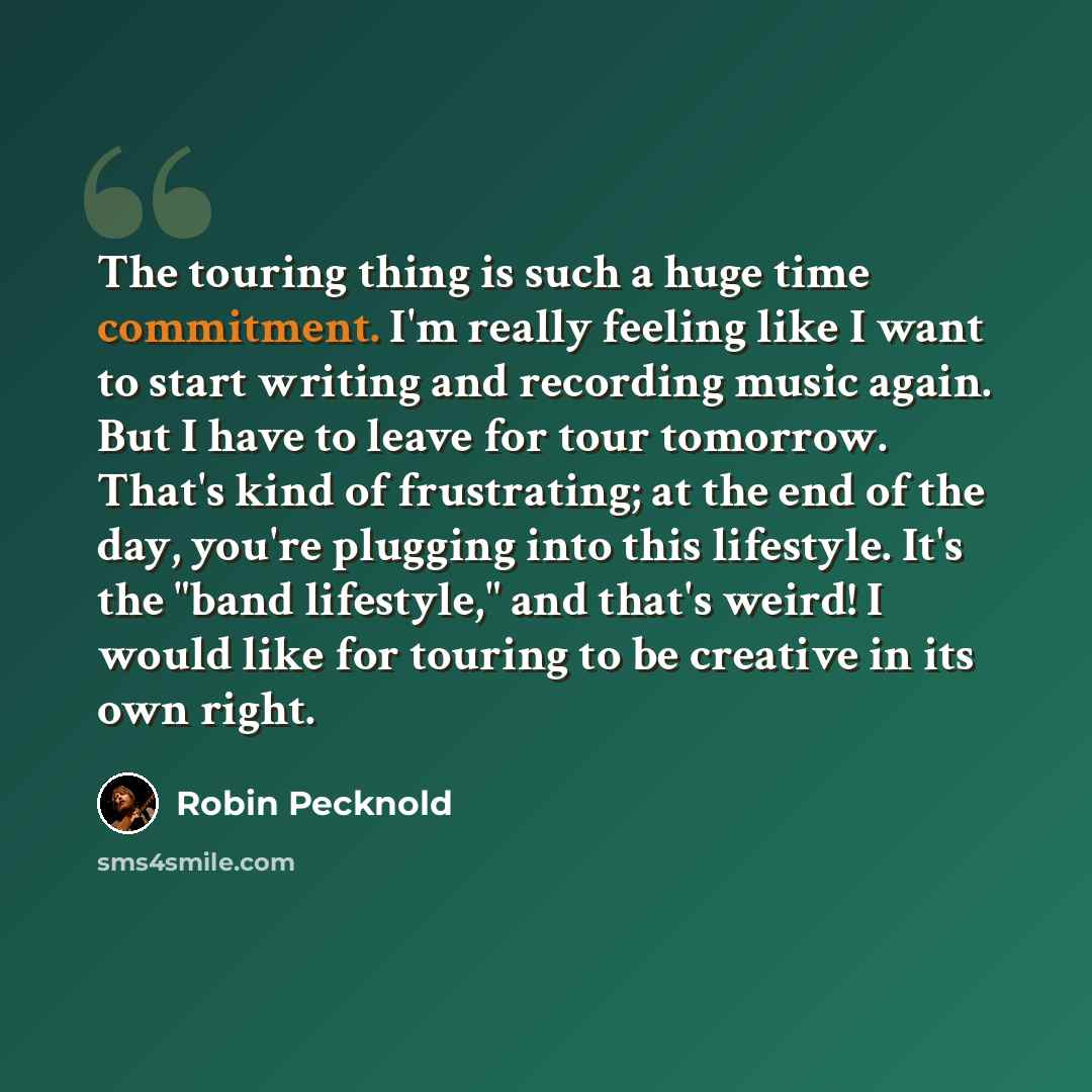 “The touring thing is such a huge time commitment. I'm really feeling like I want to start writing and recording music again. But I have to leave for tour tomorrow. That's kind of frustrating; at the end of the day, you're plugging into this lifestyle. It's the "band lifestyle," and that's weird! I…” quote by Robin Pecknold