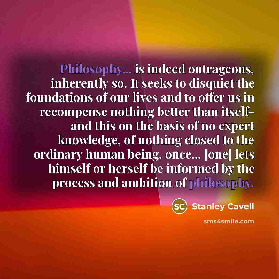 “Philosophy... is indeed outrageous, inherently so. It seeks to disquiet the foundations of our lives and to offer us in recompense nothing better than itself- and this on the basis of no expert knowledge, of nothing closed to the ordinary human being, once... [one] lets himself or herself be…” quote by Stanley Cavell