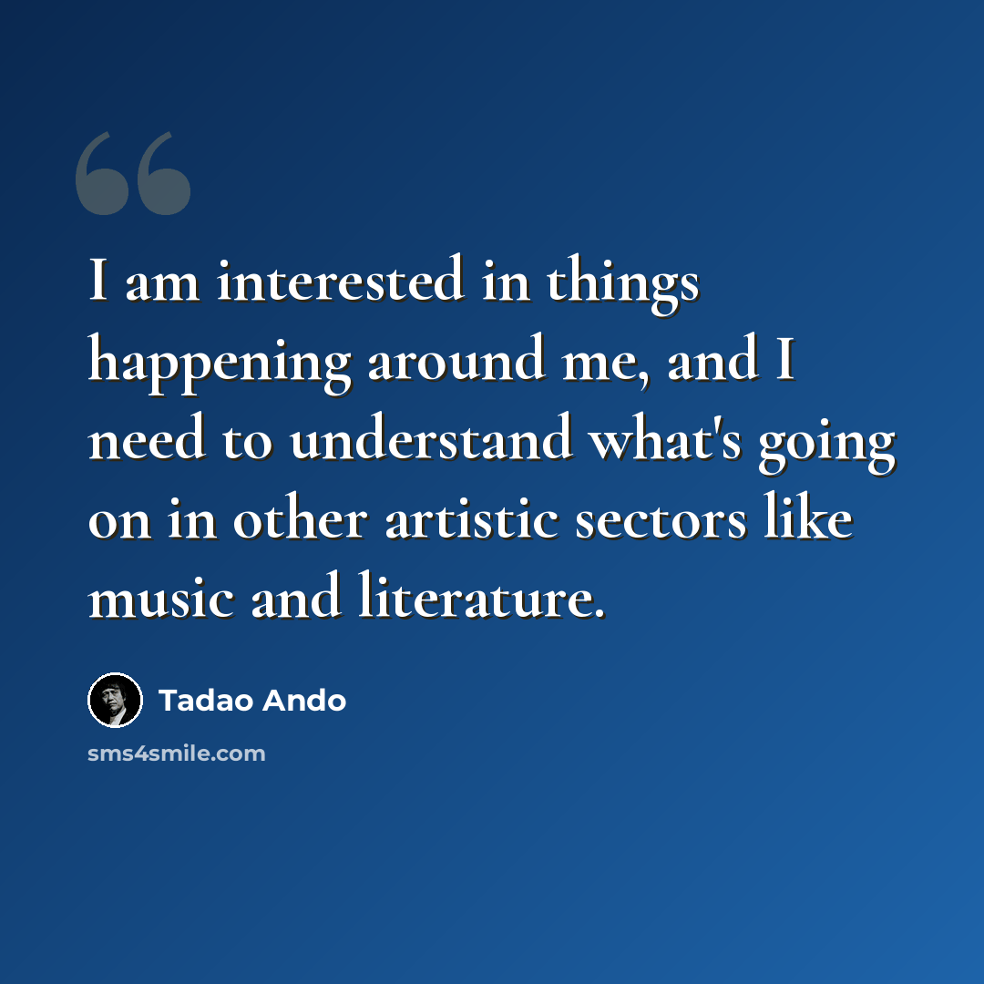 “I am interested in things happening around me, and I need to understand what's going on in other artistic sectors like music and literature.” quote by Tadao Ando