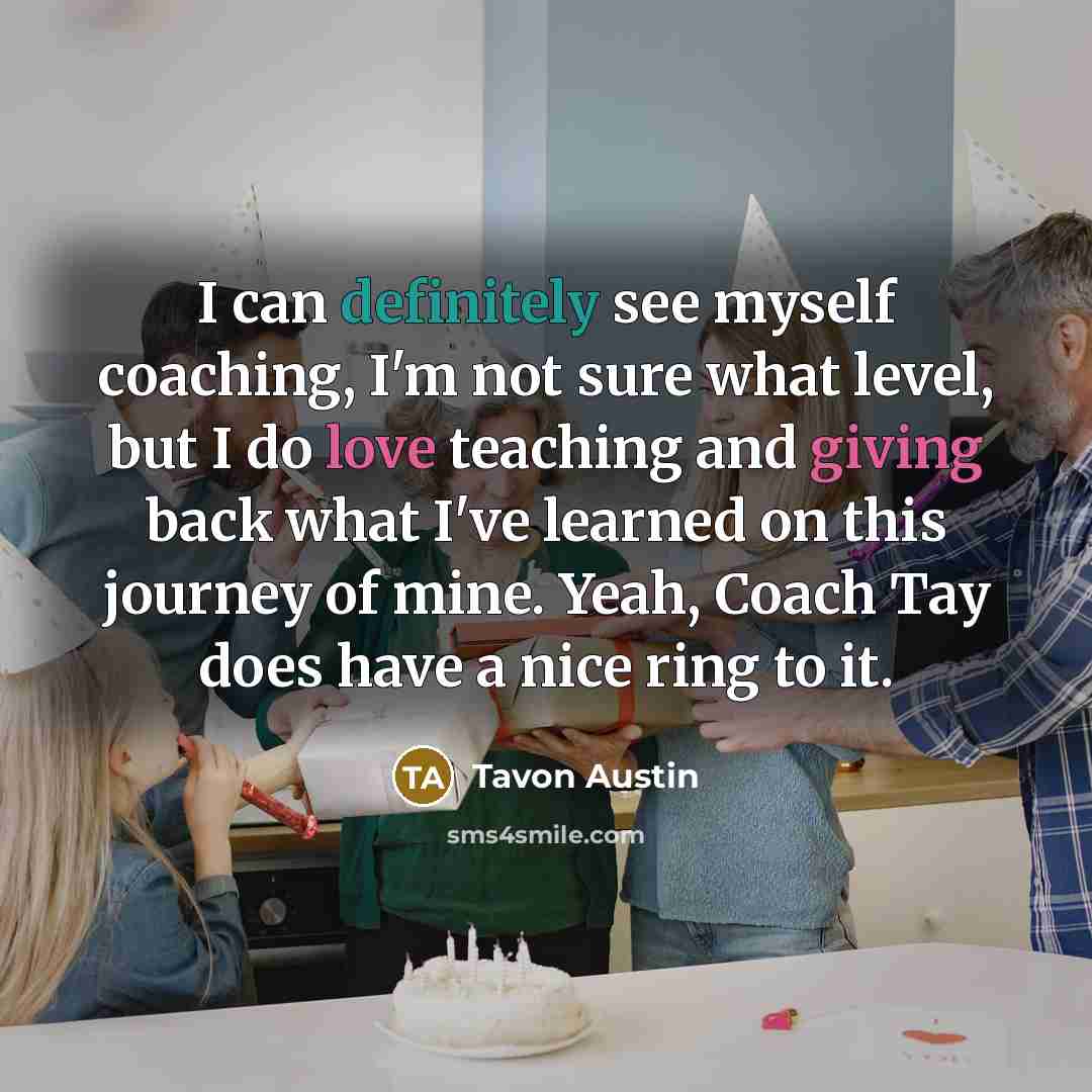 “I can definitely see myself coaching, I'm not sure what level, but I do love teaching and giving back what I've learned on this journey of mine. Yeah, Coach Tay does have a nice ring to it.” quote by Tavon Austin