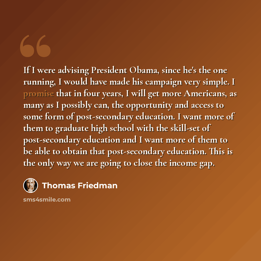 “If I were advising President Obama, since he's the one running, I would have made his campaign very simple. I promise that in four years, I will get more Americans, as many as I possibly can, the opportunity and access to some form of post-secondary education. I want more of them to graduate high…” quote by Thomas Friedman