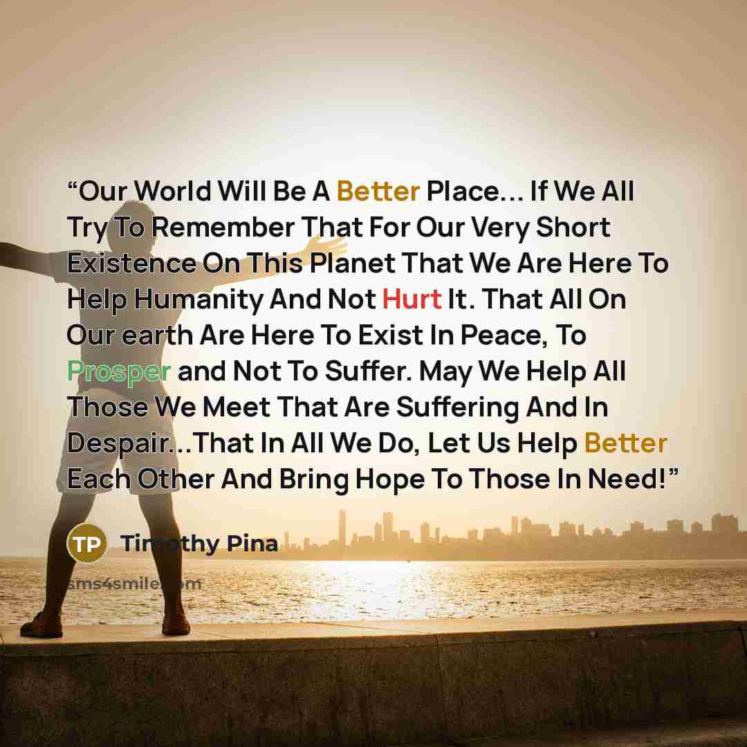 “Our World Will Be A Better Place... If We All Try To Remember That For Our Very Short Existence On This Planet That We Are Here To Help Humanity And Not Hurt It. That All On Our earth Are Here To Exist In Peace, To Prosper and Not To Suffer. May We Help All Those We Meet That Are Suffering And In…” quote by Timothy Pina