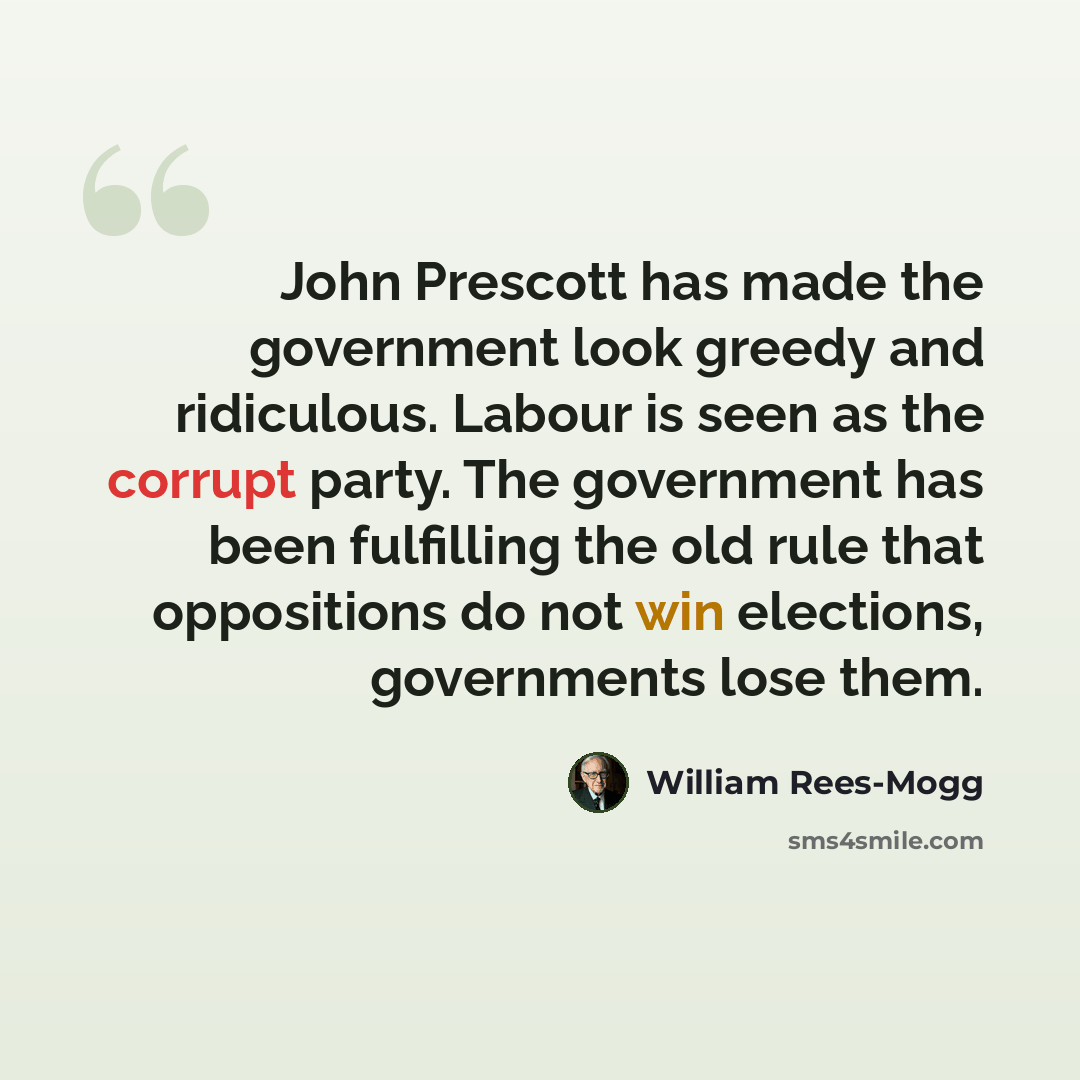 “John Prescott has made the government look greedy and ridiculous. Labour is seen as the corrupt party. The government has been fulfilling the old rule that oppositions do not win elections, governments lose them.” quote by William Rees-Mogg