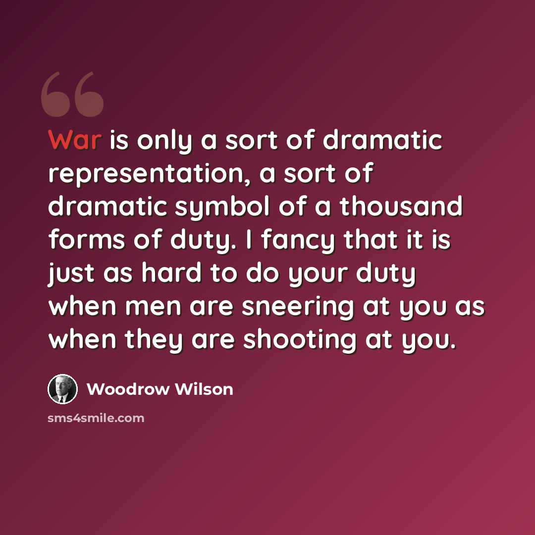 “War is only a sort of dramatic representation, a sort of dramatic symbol of a thousand forms of duty. I fancy that it is just as hard to do your duty when men are sneering at you as when they are shooting at you.” quote by Woodrow Wilson