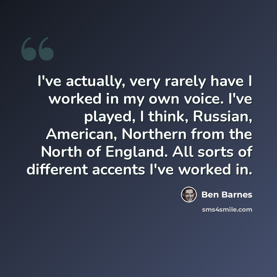 “I've actually, very rarely have I worked in my own voice. I've played, I think, Russian, American, Northern from the North of England. All sorts of different accents I've worked in.” quote by Ben Barnes