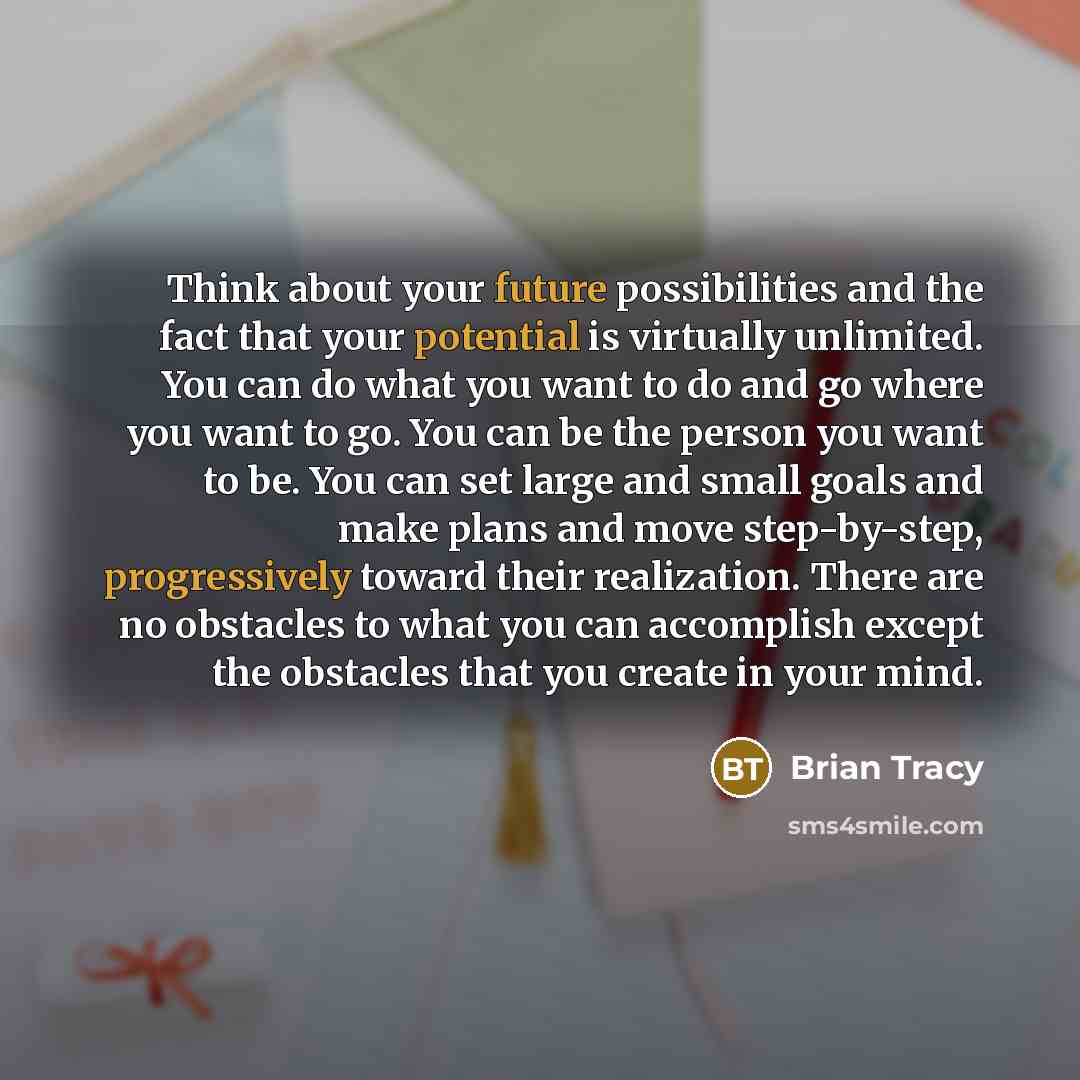 “Think about your future possibilities and the fact that your potential is virtually unlimited. You can do what you want to do and go where you want to go. You can be the person you want to be. You can set large and small goals and make plans and move step-by-step, progressively toward their…” quote by Brian Tracy