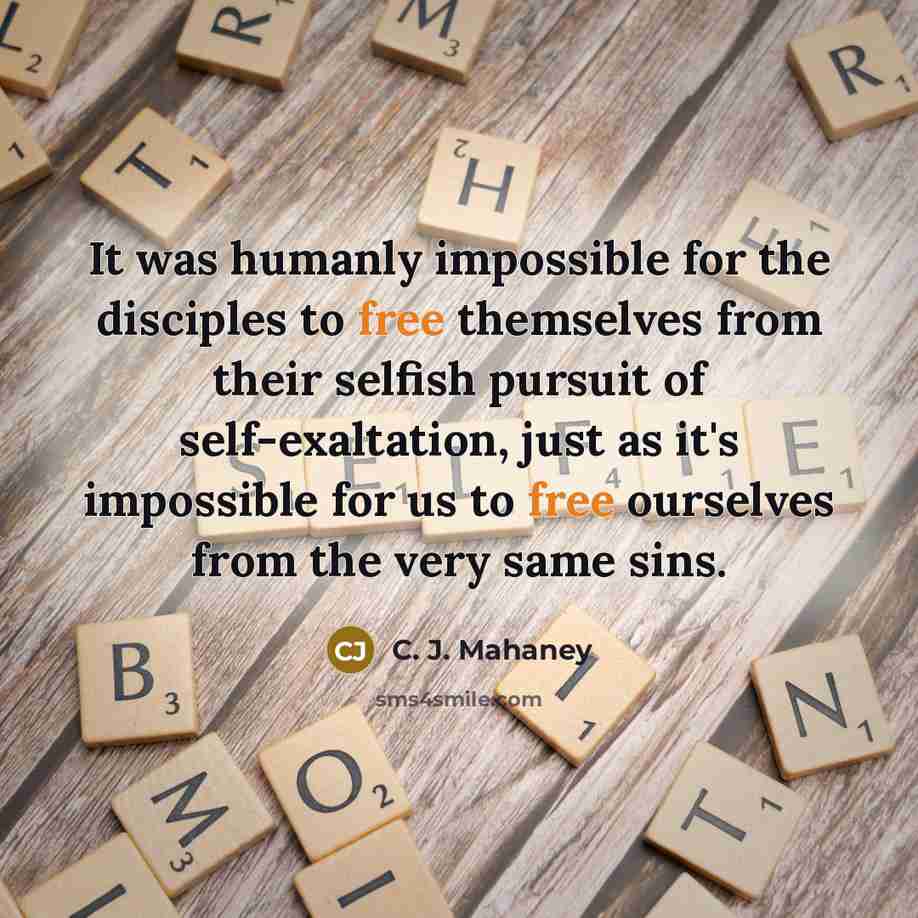 “It was humanly impossible for the disciples to free themselves from their selfish pursuit of self-exaltation, just as it's impossible for us to free ourselves from the very same sins.” quote by C. J. Mahaney