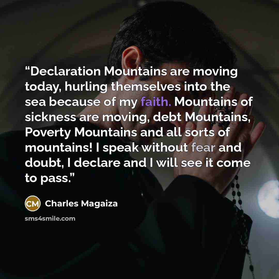“Declaration Mountains are moving today, hurling themselves into the sea because of my faith. Mountains of sickness are moving, debt Mountains, Poverty Mountains and all sorts of mountains! I speak without fear and doubt, I declare and I will see it come to pass.” quote by Charles Magaiza
