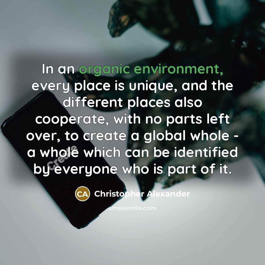 “In an organic environment, every place is unique, and the different places also cooperate, with no parts left over, to create a global whole - a whole which can be identified by everyone who is part of it.” quote by Christopher Alexander