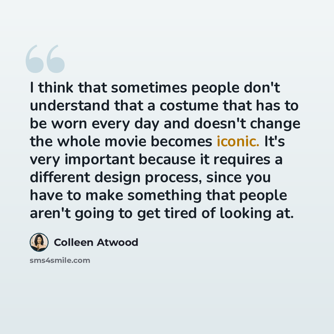 “I think that sometimes people don't understand that a costume that has to be worn every day and doesn't change the whole movie becomes iconic. It's very important because it requires a different design process, since you have to make something that people aren't going to get tired of looking at.” quote by Colleen Atwood