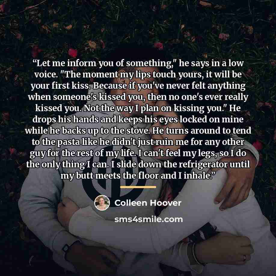 “Let me inform you of something," he says in a low voice. "The moment my lips touch yours, it will be your first kiss. Because if you've never felt anything when someone's kissed you, then no one's ever really kissed you. Not the way I plan on kissing you." He drops his hands and keeps his eyes…” quote by Colleen Hoover