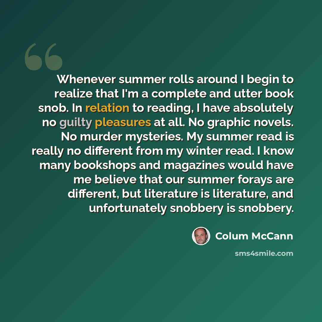 “Whenever summer rolls around I begin to realize that I'm a complete and utter book snob. In relation to reading, I have absolutely no guilty pleasures at all. No graphic novels. No murder mysteries. My summer read is really no different from my winter read. I know many bookshops and magazines…” quote by Colum McCann