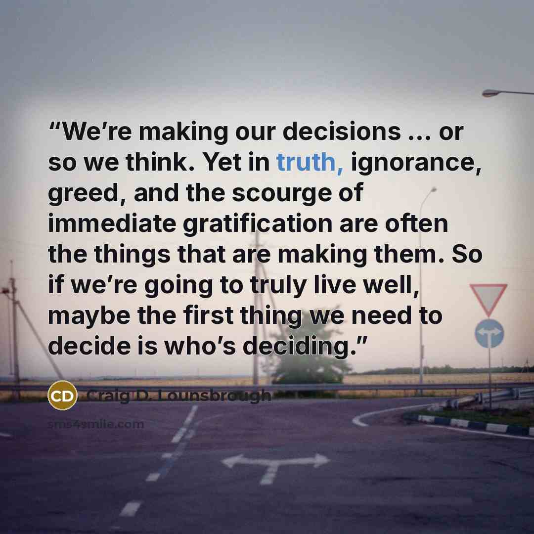 “We’re making our decisions … or so we think. Yet in truth, ignorance, greed, and the scourge of immediate gratification are often the things that are making them. So if we’re going to truly live well, maybe the first thing we need to decide is who’s deciding.” quote by Craig D. Lounsbrough