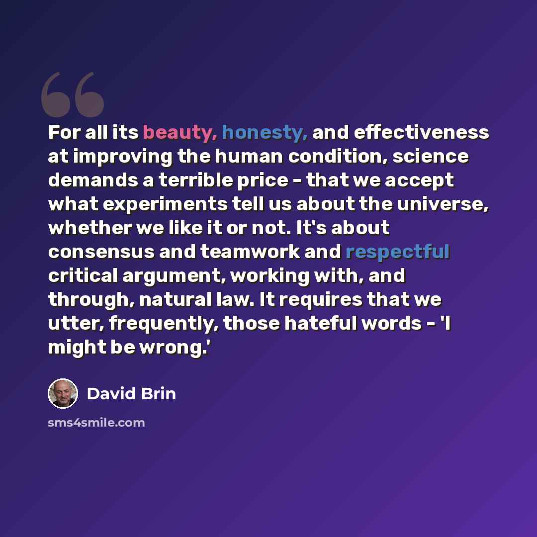 “For all its beauty, honesty, and effectiveness at improving the human condition, science demands a terrible price - that we accept what experiments tell us about the universe, whether we like it or not. It's about consensus and teamwork and respectful critical argument, working with, and through…” quote by David Brin