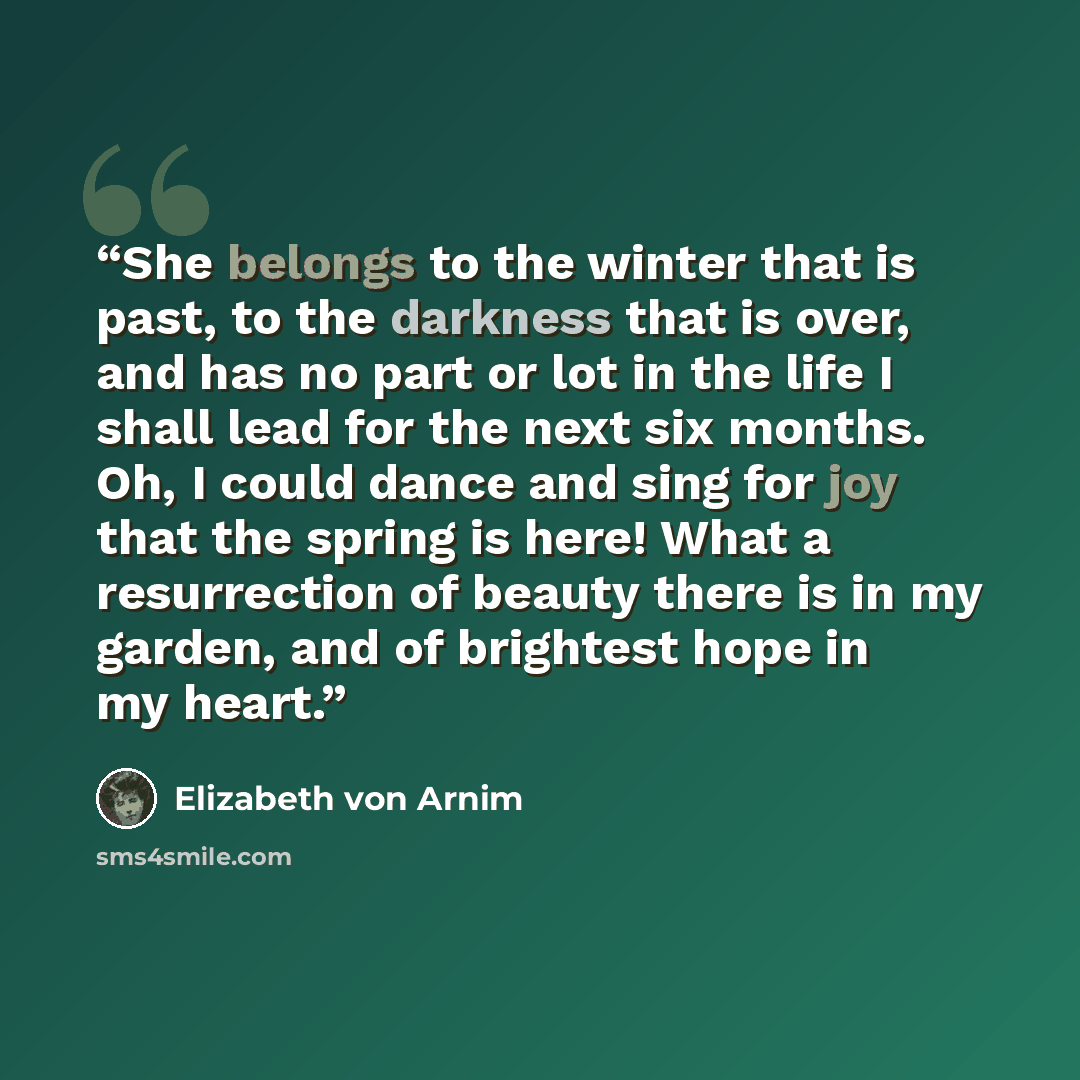 “She belongs to the winter that is past, to the darkness that is over, and has no part or lot in the life I shall lead for the next six months. Oh, I could dance and sing for joy that the spring is here! What a resurrection of beauty there is in my garden, and of brightest hope in my heart.” quote by Elizabeth von Arnim