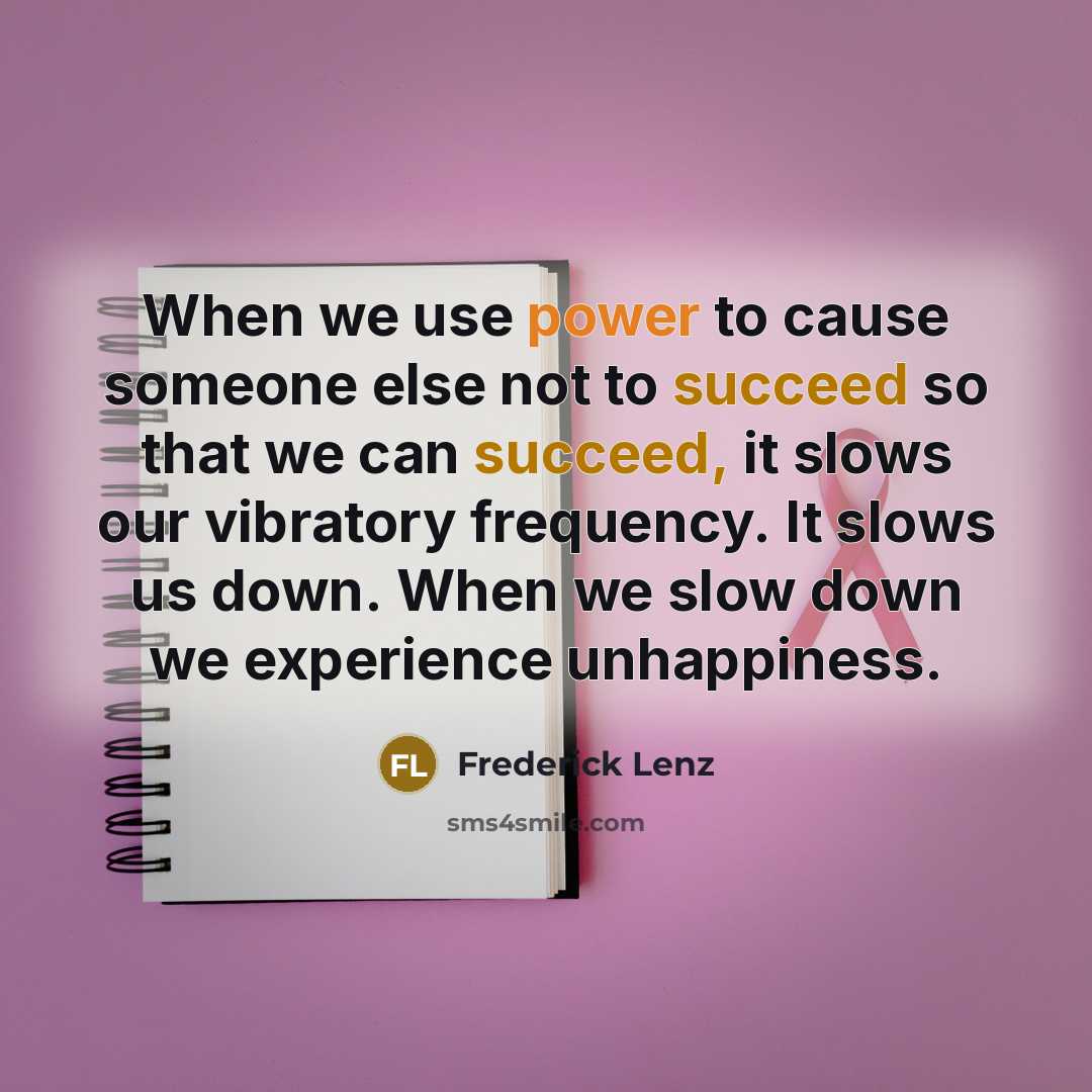 “When we use power to cause someone else not to succeed so that we can succeed, it slows our vibratory frequency. It slows us down. When we slow down we experience unhappiness.” quote by Frederick Lenz