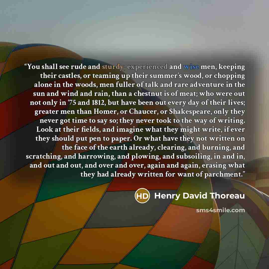 “You shall see rude and sturdy, experienced and wise men, keeping their castles, or teaming up their summer’s wood, or chopping alone in the woods, men fuller of talk and rare adventure in the sun and wind and rain, than a chestnut is of meat; who were out not only in ‘75 and 1812, but have been…” quote by Henry David Thoreau