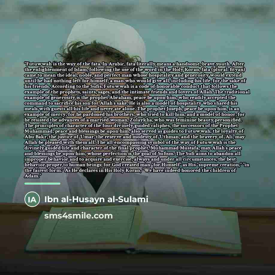 “Futuwwah is the way of the fata. In Arabic, fata literally means a handsome, brave youth. After the enlightenment of Islam, following the use of the word in the Holy Koran, fata (plural: fityan) came to mean the ideal, noble, and perfect man whose hospitality and generosity would extend until he…” quote by Ibn al-Husayn al-Sulami