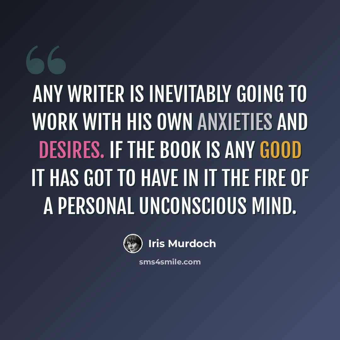 “any writer is inevitably going to work with his own anxieties and desires. If the book is any good it has got to have in it the fire of a personal unconscious mind.” quote by Iris Murdoch