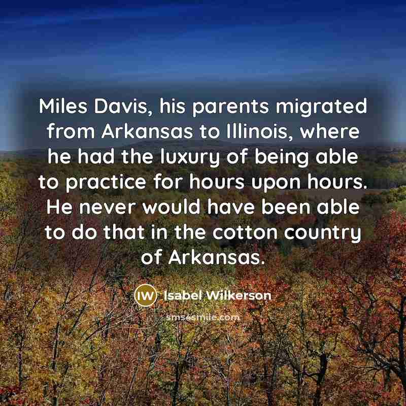 “Miles Davis, his parents migrated from Arkansas to Illinois, where he had the luxury of being able to practice for hours upon hours. He never would have been able to do that in the cotton country of Arkansas.” quote by Isabel Wilkerson