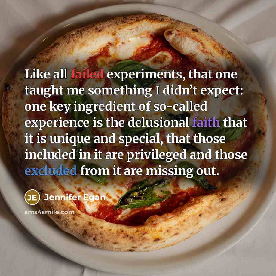 “Like all failed experiments, that one taught me something I didn’t expect: one key ingredient of so-called experience is the delusional faith that it is unique and special, that those included in it are privileged and those excluded from it are missing out.” quote by Jennifer Egan