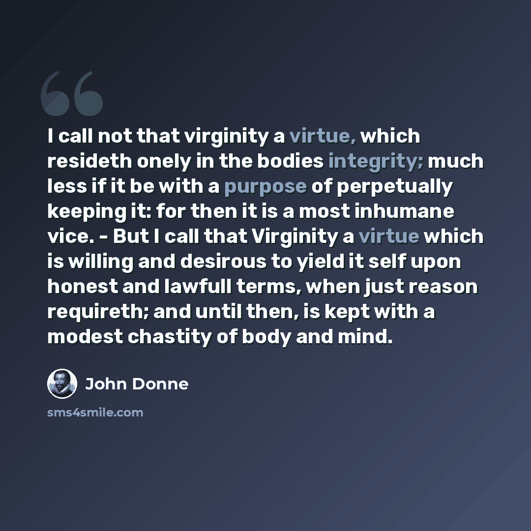 “I call not that virginity a virtue, which resideth onely in the bodies integrity; much less if it be with a purpose of perpetually keeping it: for then it is a most inhumane vice. - But I call that Virginity a virtue which is willing and desirous to yield it self upon honest and lawfull terms…” quote by John Donne
