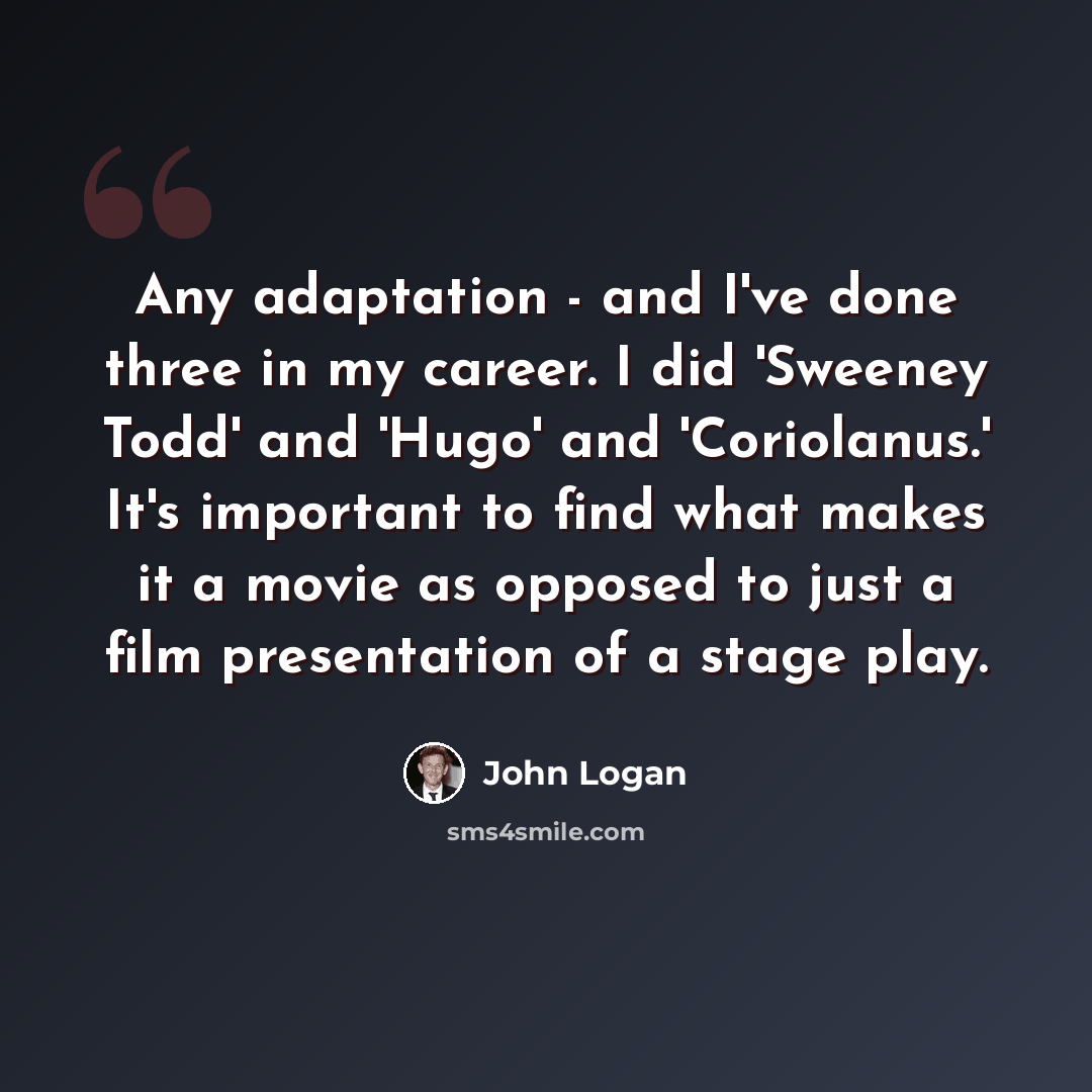 “Any adaptation - and I've done three in my career. I did 'Sweeney Todd' and 'Hugo' and 'Coriolanus.' It's important to find what makes it a movie as opposed to just a film presentation of a stage play.” quote by John Logan
