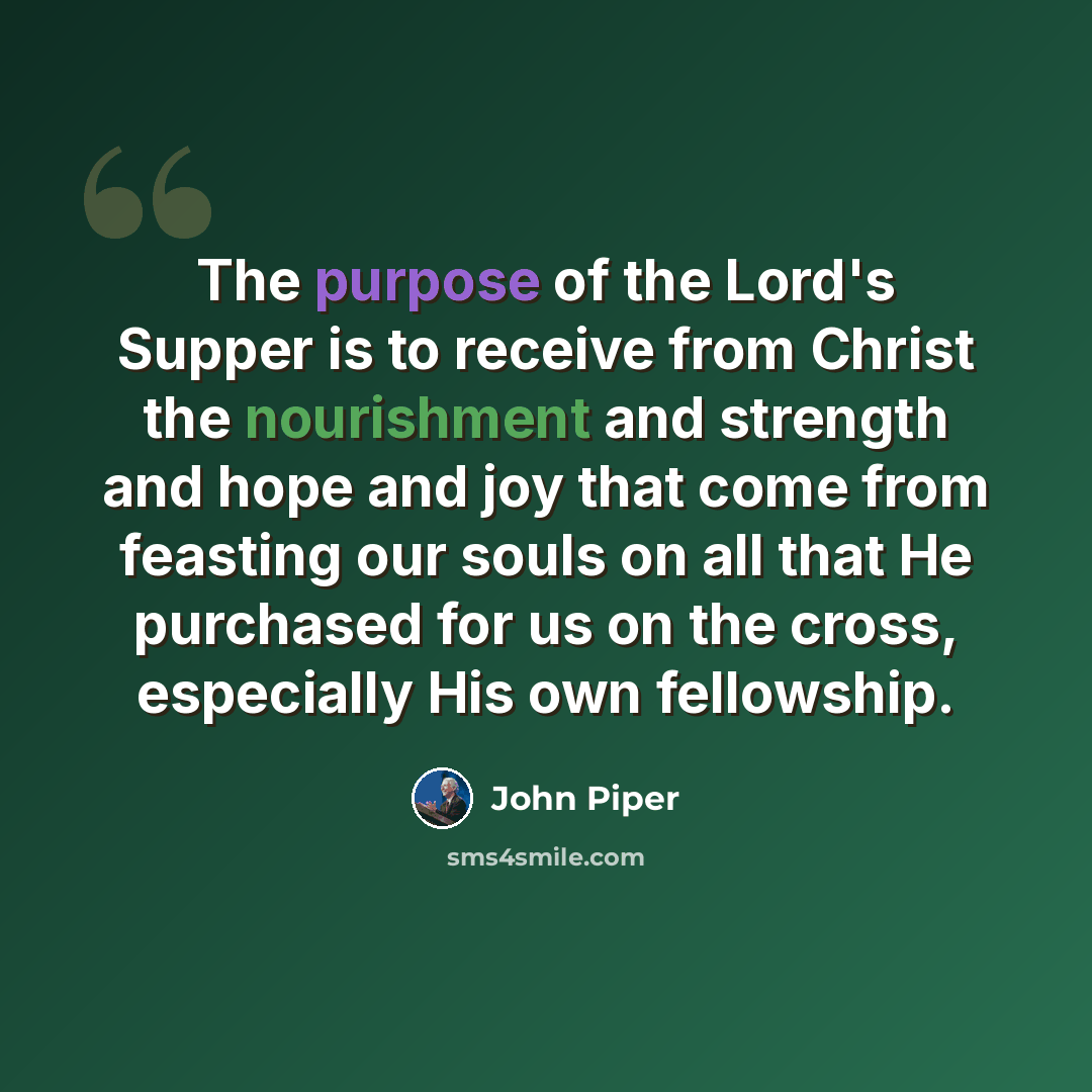 “The purpose of the Lord's Supper is to receive from Christ the nourishment and strength and hope and joy that come from feasting our souls on all that He purchased for us on the cross, especially His own fellowship.” quote by John Piper