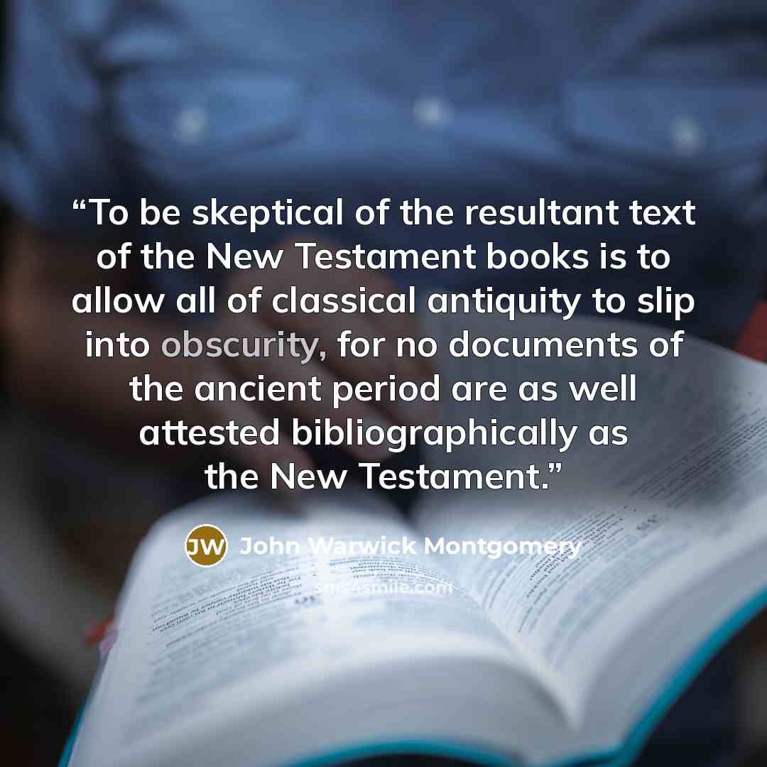 “To be skeptical of the resultant text of the New Testament books is to allow all of classical antiquity to slip into obscurity, for no documents of the ancient period are as well attested bibliographically as the New Testament.” quote by John Warwick Montgomery