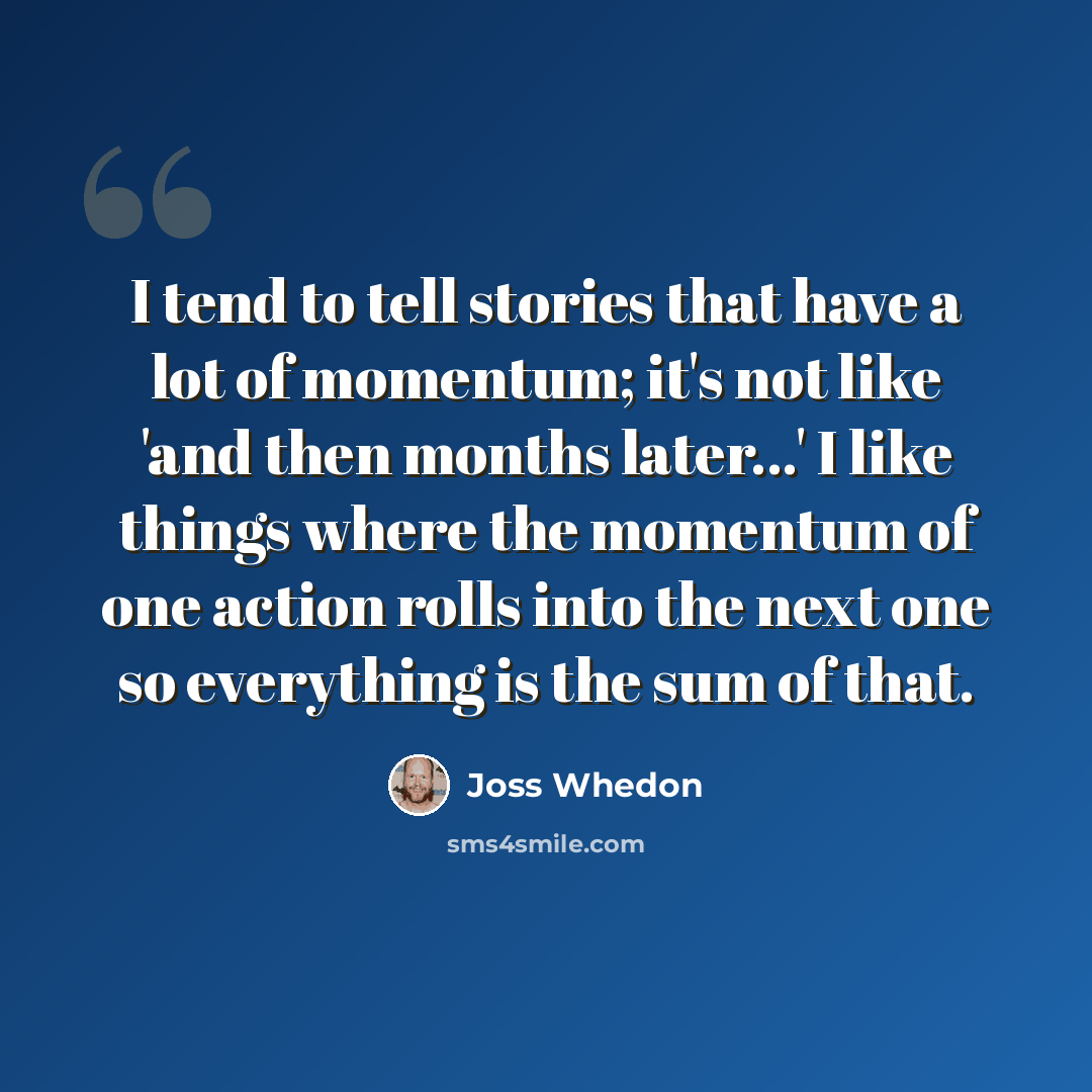 “I tend to tell stories that have a lot of momentum; it's not like 'and then months later...' I like things where the momentum of one action rolls into the next one so everything is the sum of that.” quote by Joss Whedon