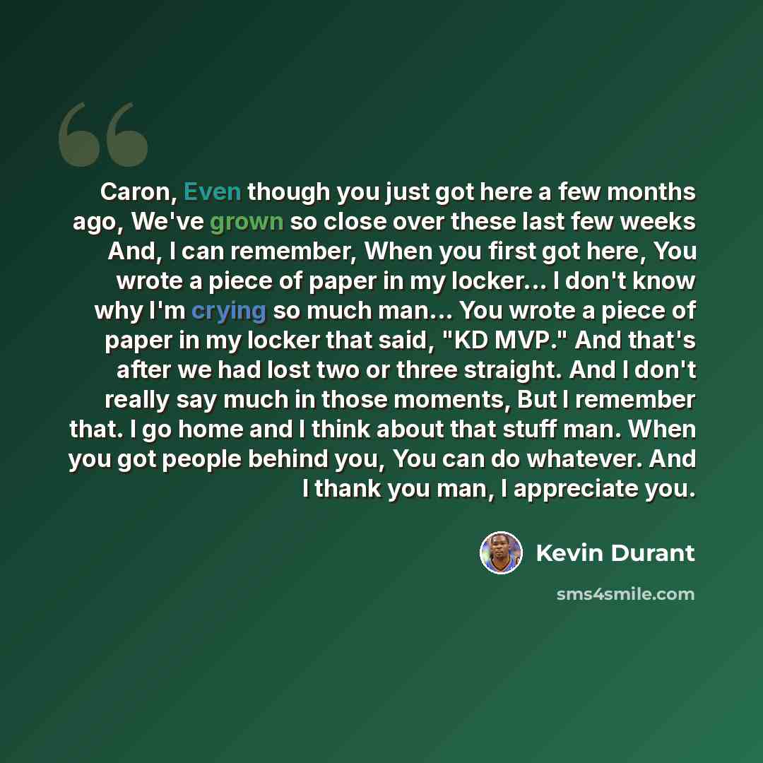 “Caron, Even though you just got here a few months ago, We've grown so close over these last few weeks And, I can remember, When you first got here, You wrote a piece of paper in my locker... I don't know why I'm crying so much man... You wrote a piece of paper in my locker that said, "KD MVP." And…” quote by Kevin Durant