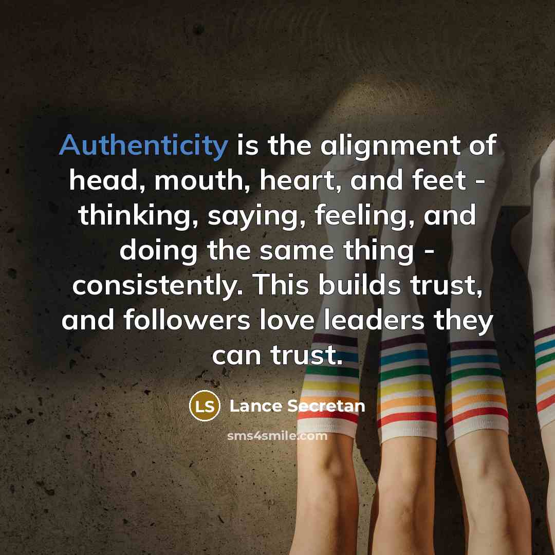 “Authenticity is the alignment of head, mouth, heart, and feet - thinking, saying, feeling, and doing the same thing - consistently. This builds trust, and followers love leaders they can trust.” quote by Lance Secretan