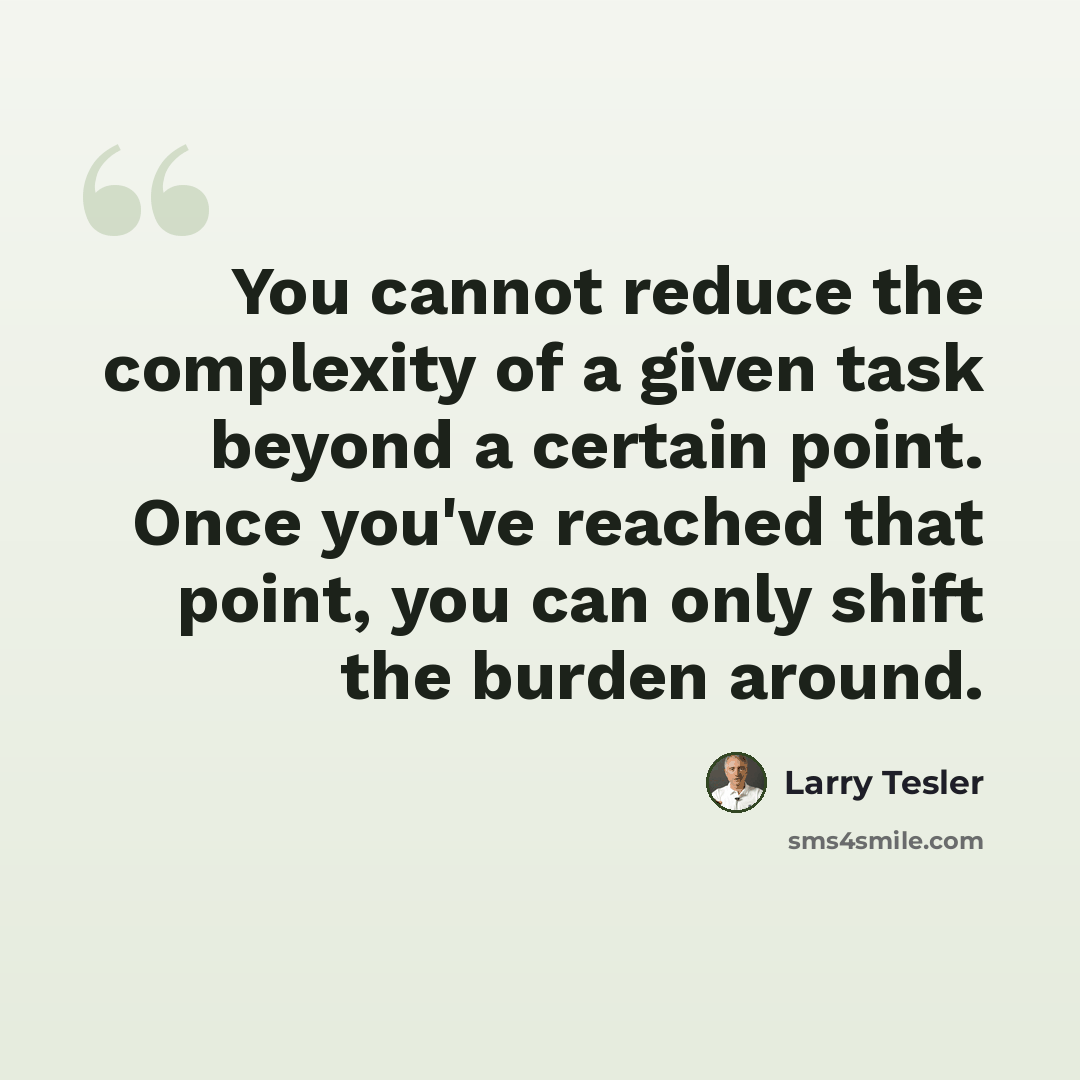 “You cannot reduce the complexity of a given task beyond a certain point. Once you've reached that point, you can only shift the burden around.” quote by Larry Tesler