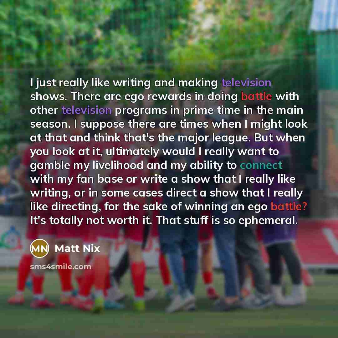 “I just really like writing and making television shows. There are ego rewards in doing battle with other television programs in prime time in the main season. I suppose there are times when I might look at that and think that's the major league. But when you look at it, ultimately would I really…” quote by Matt Nix
