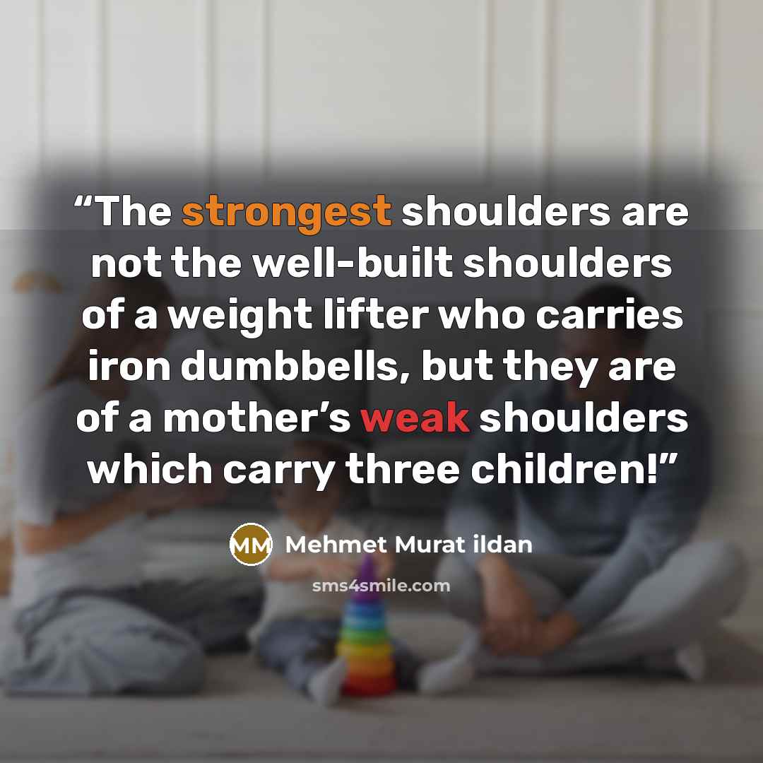 “The strongest shoulders are not the well-built shoulders of a weight lifter who carries iron dumbbells, but they are of a mother’s weak shoulders which carry three children!” quote by Mehmet Murat ildan