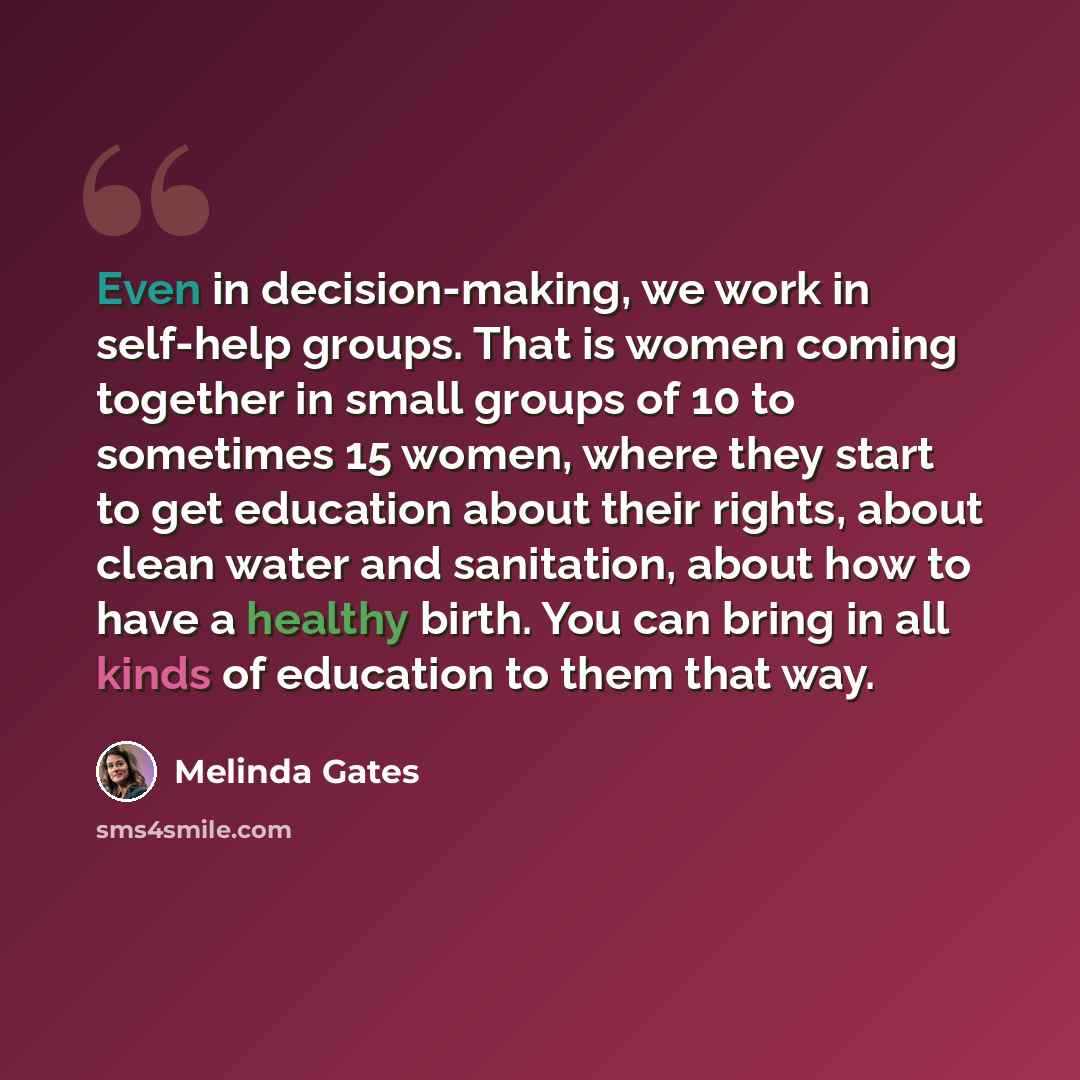 “Even in decision-making, we work in self-help groups. That is women coming together in small groups of 10 to sometimes 15 women, where they start to get education about their rights, about clean water and sanitation, about how to have a healthy birth. You can bring in all kinds of education to…” quote by Melinda Gates
