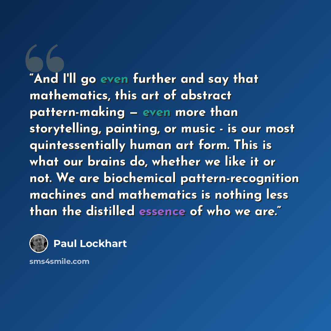 “And I'll go even further and say that mathematics, this art of abstract pattern-making — even more than storytelling, painting, or music - is our most quintessentially human art form. This is what our brains do, whether we like it or not. We are biochemical pattern-recognition machines and…” quote by Paul Lockhart