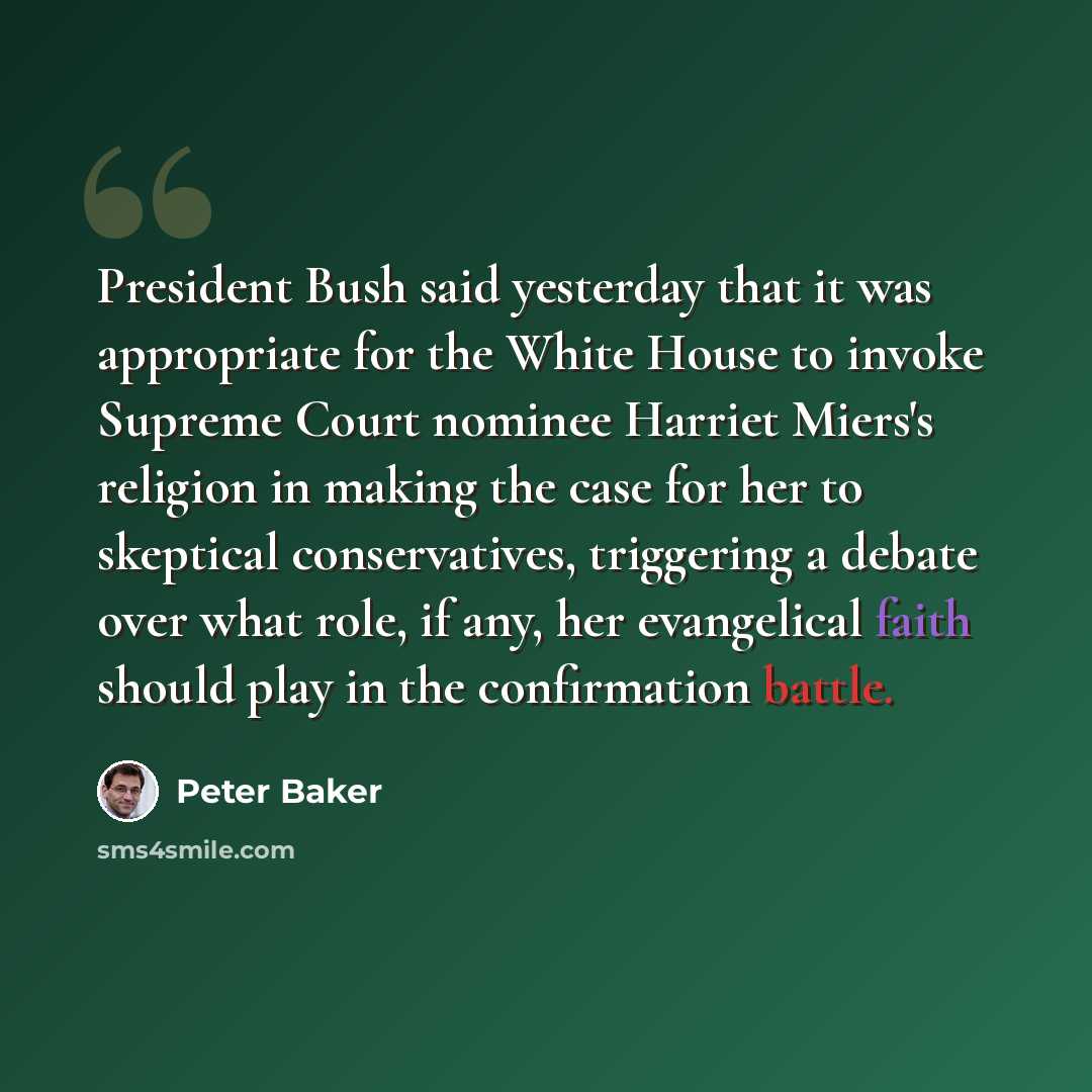 “President Bush said yesterday that it was appropriate for the White House to invoke Supreme Court nominee Harriet Miers's religion in making the case for her to skeptical conservatives, triggering a debate over what role, if any, her evangelical faith should play in the confirmation battle.” quote by Peter Baker