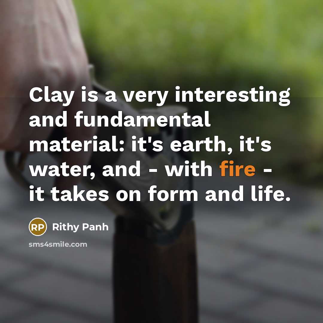 “Clay is a very interesting and fundamental material: it's earth, it's water, and - with fire - it takes on form and life.” quote by Rithy Panh