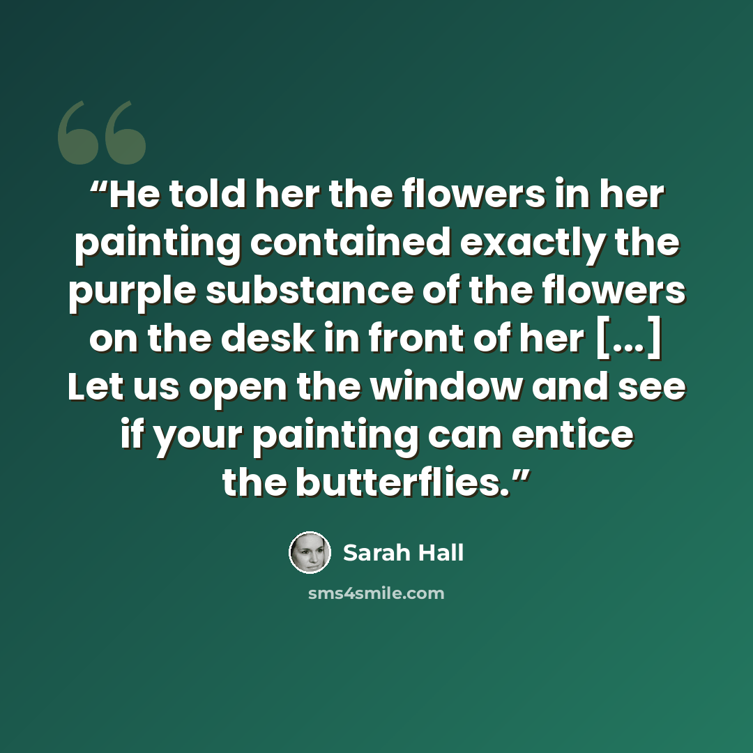 “He told her the flowers in her painting contained exactly the purple substance of the flowers on the desk in front of her [...] Let us open the window and see if your painting can entice the butterflies.” quote by Sarah Hall