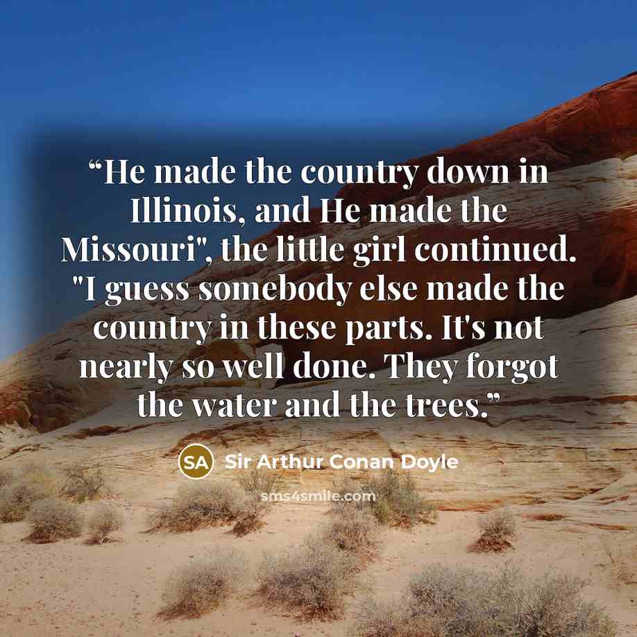 “He made the country down in Illinois, and He made the Missouri", the little girl continued. "I guess somebody else made the country in these parts. It's not nearly so well done. They forgot the water and the trees.” quote by Sir Arthur Conan Doyle