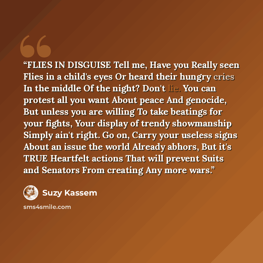 “FLIES IN DISGUISE Tell me, Have you Really seen Flies in a child's eyes Or heard their hungry cries In the middle Of the night? Don't lie. You can protest all you want About peace And genocide, But unless you are willing To take beatings for your fights, Your display of trendy showmanship Simply…” quote by Suzy Kassem
