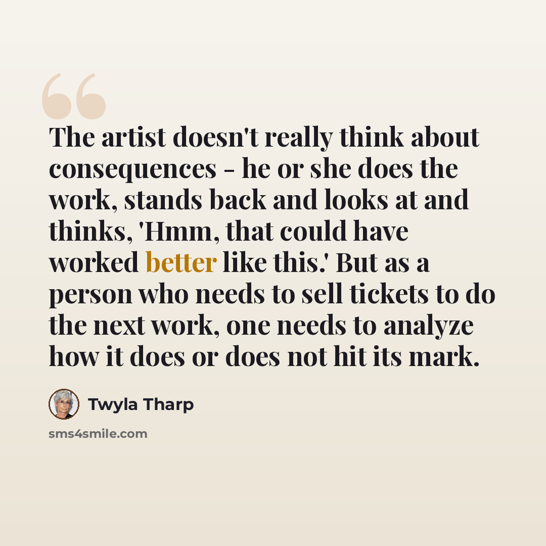 “The artist doesn't really think about consequences - he or she does the work, stands back and looks at and thinks, 'Hmm, that could have worked better like this.' But as a person who needs to sell tickets to do the next work, one needs to analyze how it does or does not hit its mark.” quote by Twyla Tharp
