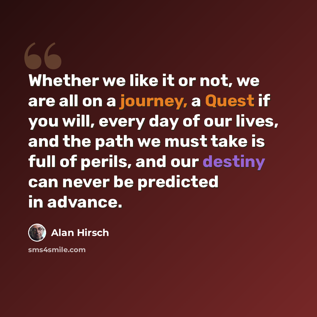 “Whether we like it or not, we are all on a journey, a Quest if you will, every day of our lives, and the path we must take is full of perils, and our destiny can never be predicted in advance.” quote by Alan Hirsch