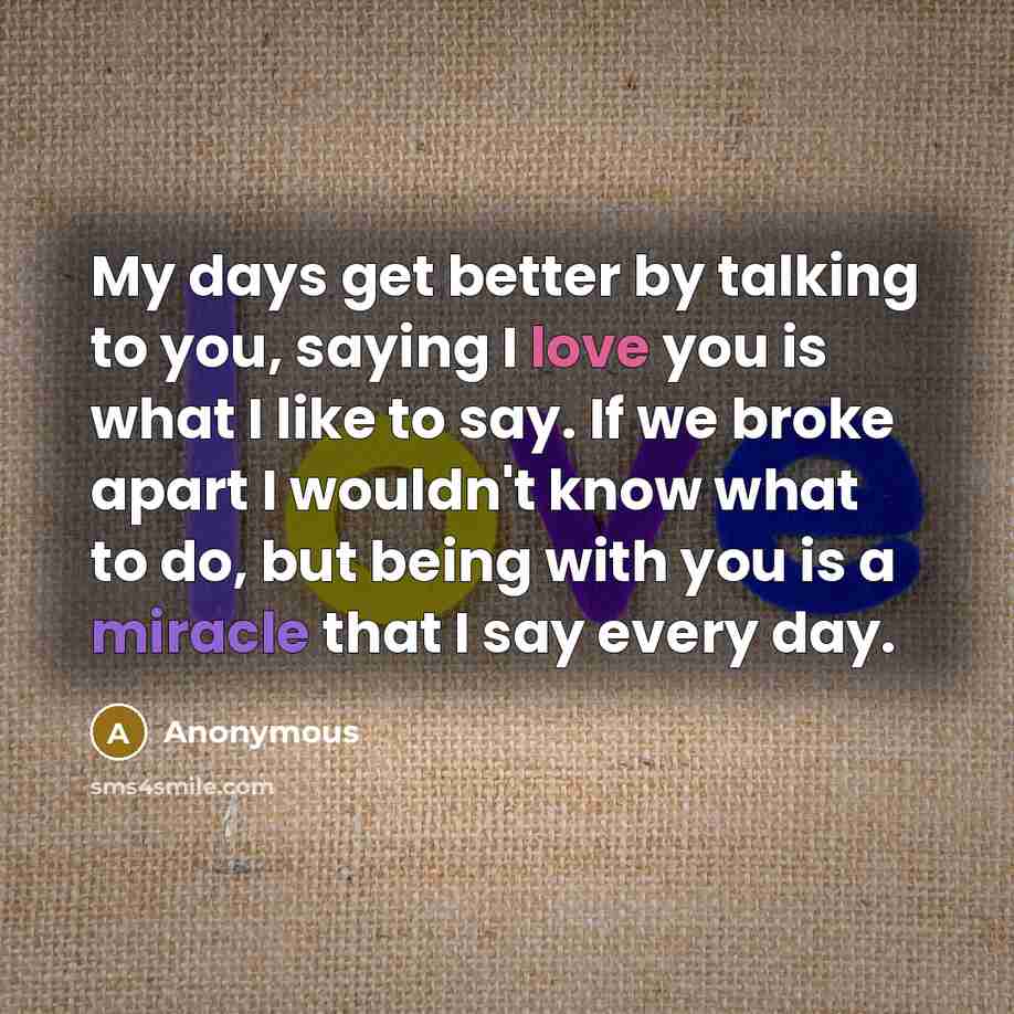 “My days get better by talking to you, saying I love you is what I like to say. If we broke apart I wouldn't know what to do, but being with you is a miracle that I say every day.” quote by Anonymous