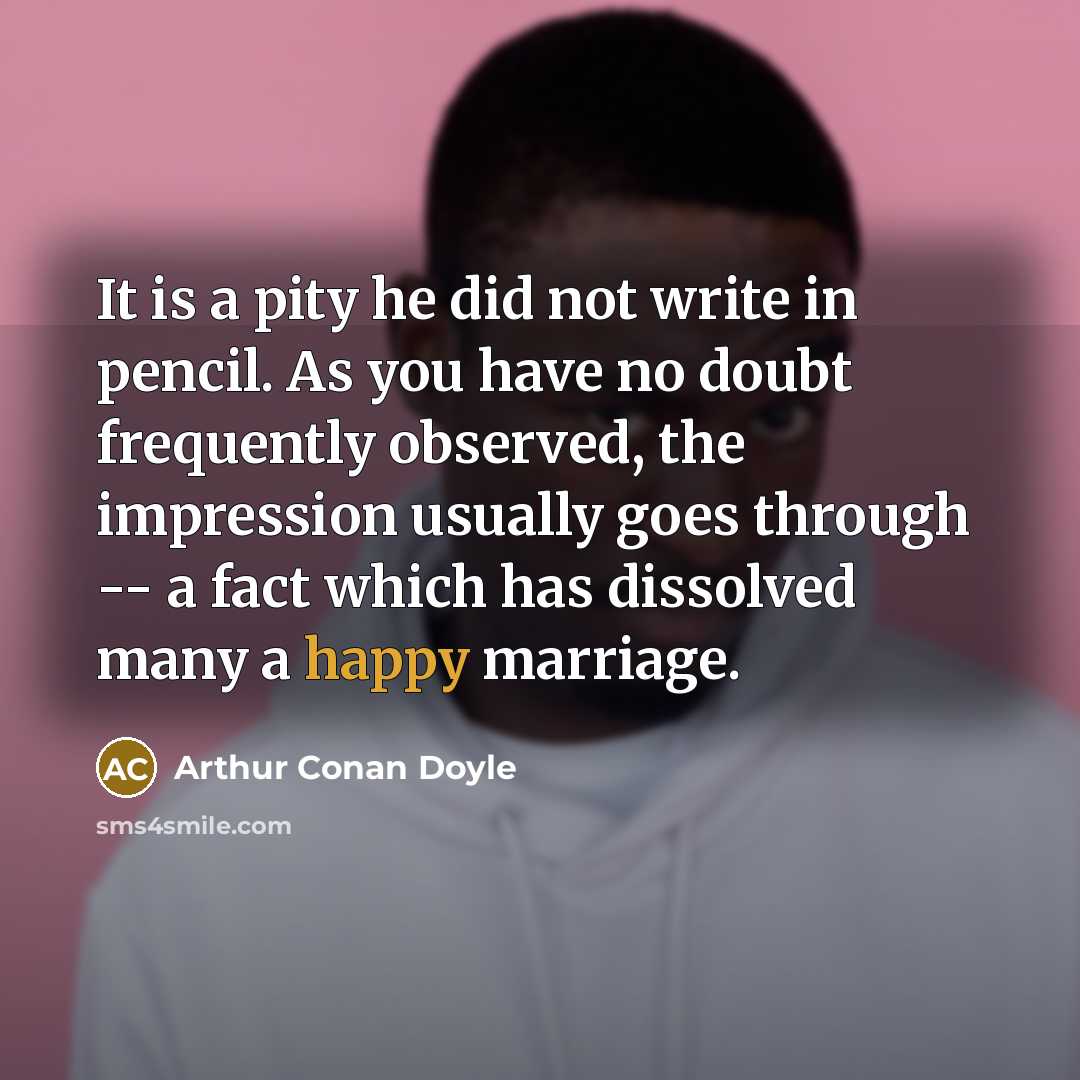 “It is a pity he did not write in pencil. As you have no doubt frequently observed, the impression usually goes through -- a fact which has dissolved many a happy marriage.” quote by Arthur Conan Doyle